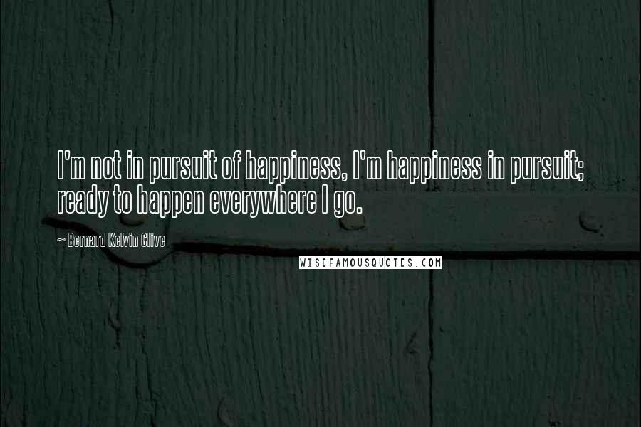 Bernard Kelvin Clive Quotes: I'm not in pursuit of happiness, I'm happiness in pursuit; ready to happen everywhere I go.