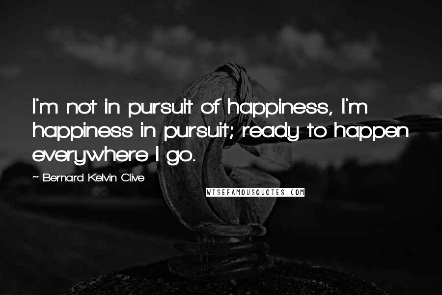 Bernard Kelvin Clive Quotes: I'm not in pursuit of happiness, I'm happiness in pursuit; ready to happen everywhere I go.