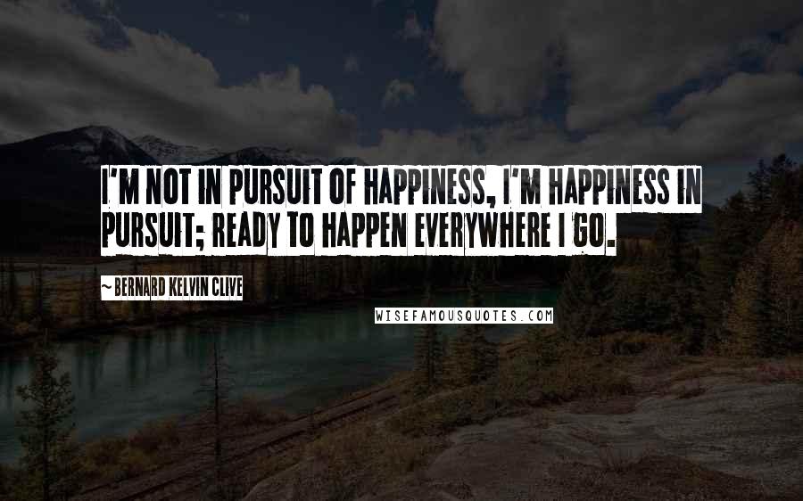 Bernard Kelvin Clive Quotes: I'm not in pursuit of happiness, I'm happiness in pursuit; ready to happen everywhere I go.