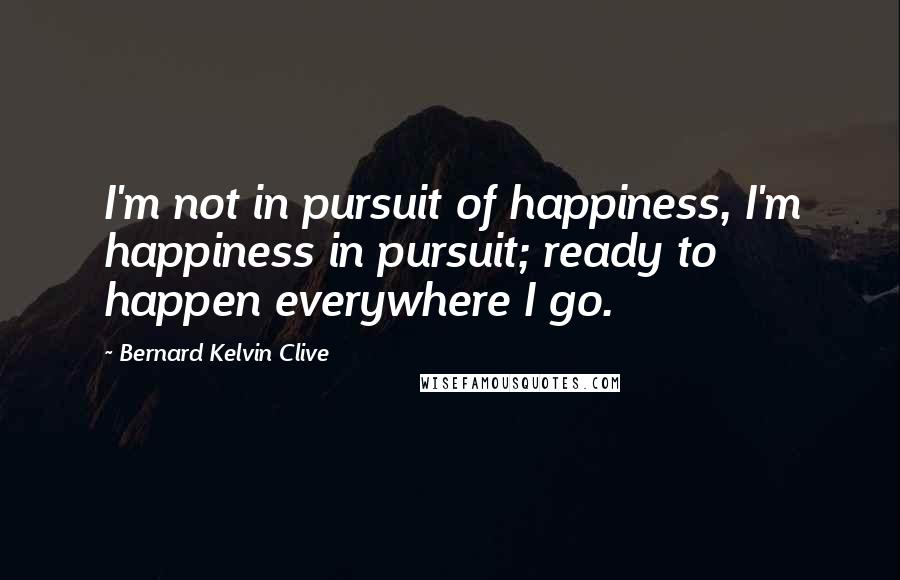 Bernard Kelvin Clive Quotes: I'm not in pursuit of happiness, I'm happiness in pursuit; ready to happen everywhere I go.