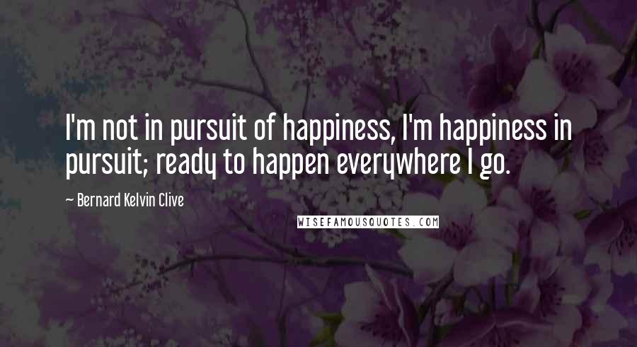 Bernard Kelvin Clive Quotes: I'm not in pursuit of happiness, I'm happiness in pursuit; ready to happen everywhere I go.