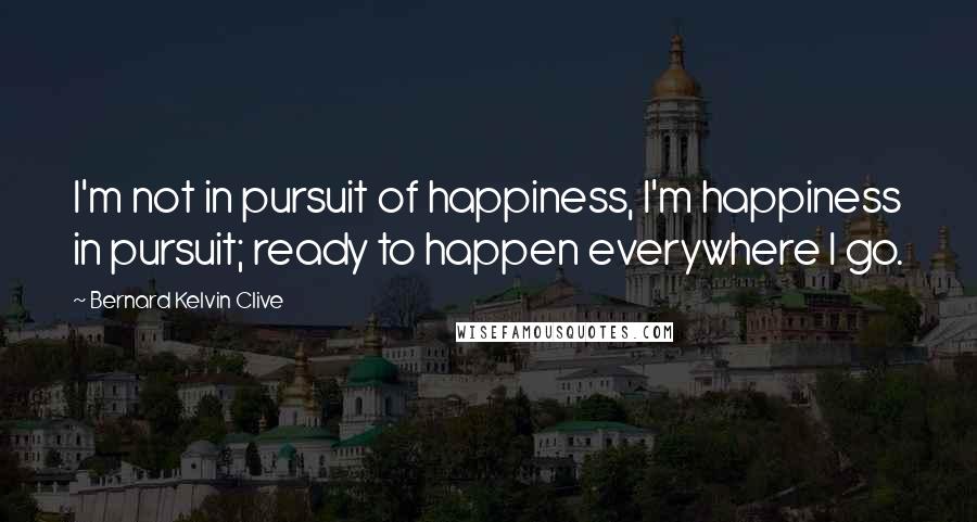 Bernard Kelvin Clive Quotes: I'm not in pursuit of happiness, I'm happiness in pursuit; ready to happen everywhere I go.