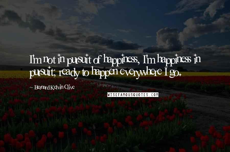 Bernard Kelvin Clive Quotes: I'm not in pursuit of happiness, I'm happiness in pursuit; ready to happen everywhere I go.
