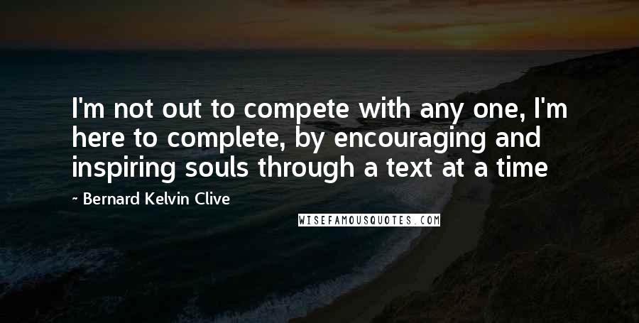 Bernard Kelvin Clive Quotes: I'm not out to compete with any one, I'm here to complete, by encouraging and inspiring souls through a text at a time
