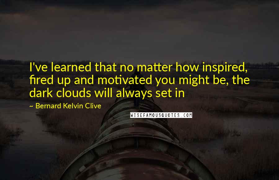 Bernard Kelvin Clive Quotes: I've learned that no matter how inspired, fired up and motivated you might be, the dark clouds will always set in