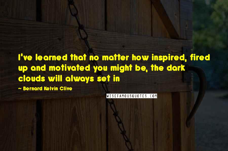 Bernard Kelvin Clive Quotes: I've learned that no matter how inspired, fired up and motivated you might be, the dark clouds will always set in