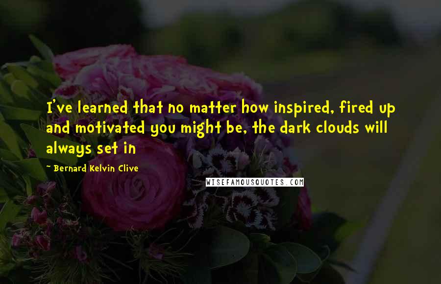 Bernard Kelvin Clive Quotes: I've learned that no matter how inspired, fired up and motivated you might be, the dark clouds will always set in