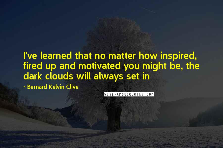 Bernard Kelvin Clive Quotes: I've learned that no matter how inspired, fired up and motivated you might be, the dark clouds will always set in