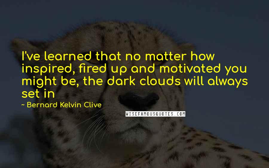 Bernard Kelvin Clive Quotes: I've learned that no matter how inspired, fired up and motivated you might be, the dark clouds will always set in