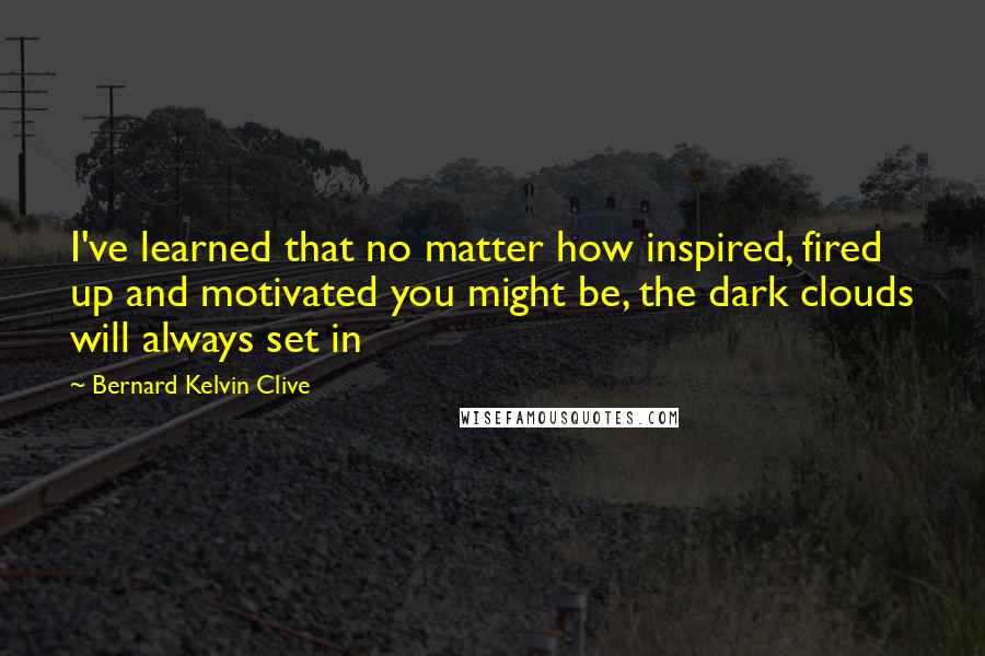 Bernard Kelvin Clive Quotes: I've learned that no matter how inspired, fired up and motivated you might be, the dark clouds will always set in