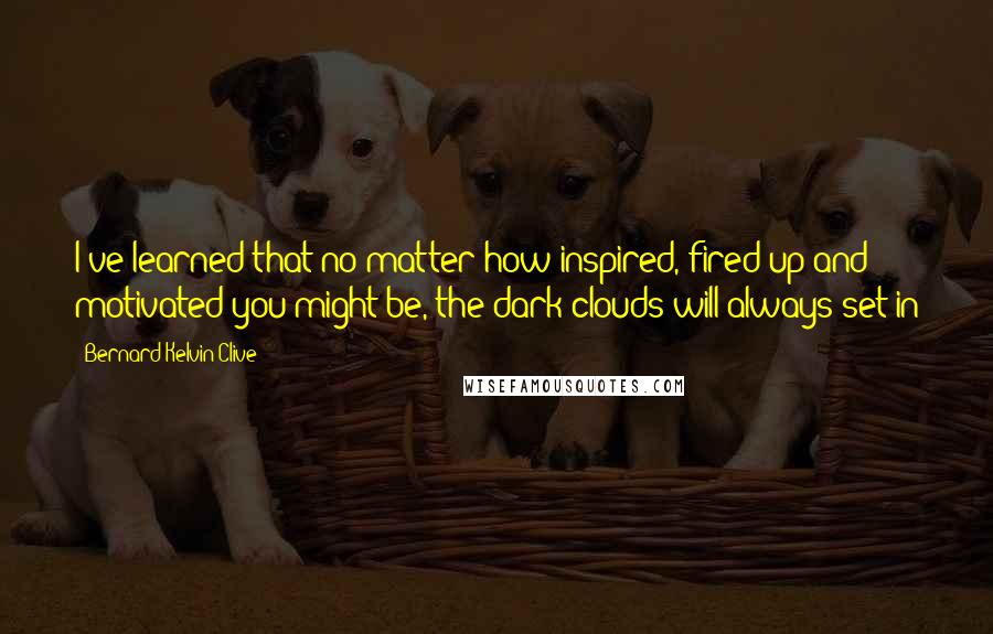 Bernard Kelvin Clive Quotes: I've learned that no matter how inspired, fired up and motivated you might be, the dark clouds will always set in