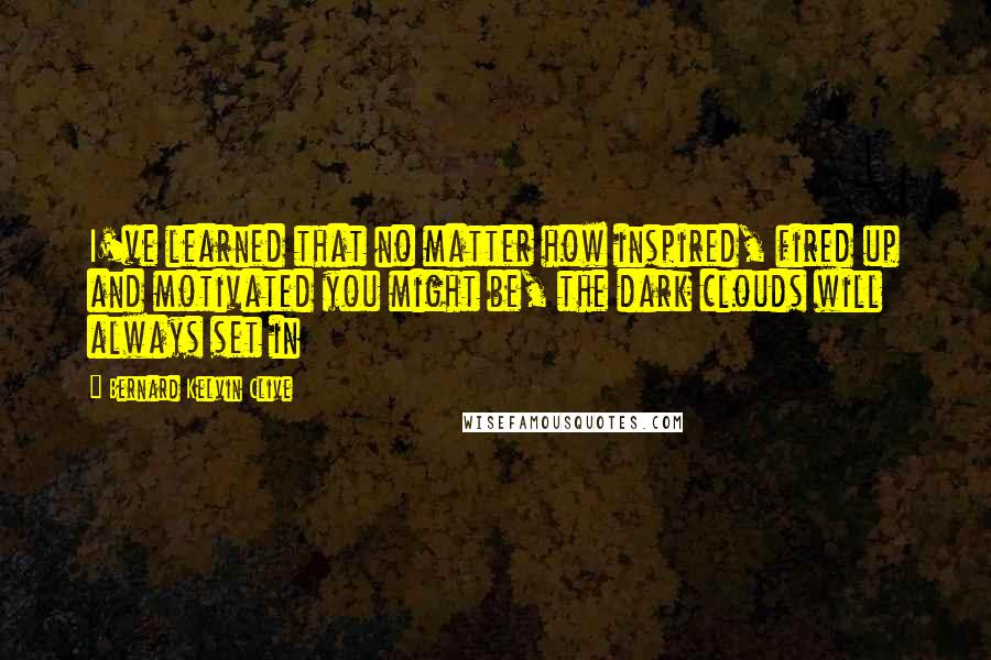 Bernard Kelvin Clive Quotes: I've learned that no matter how inspired, fired up and motivated you might be, the dark clouds will always set in