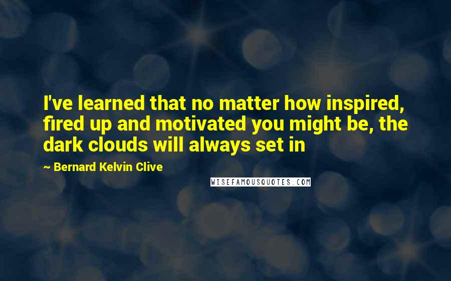 Bernard Kelvin Clive Quotes: I've learned that no matter how inspired, fired up and motivated you might be, the dark clouds will always set in