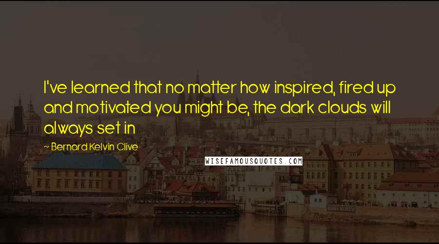 Bernard Kelvin Clive Quotes: I've learned that no matter how inspired, fired up and motivated you might be, the dark clouds will always set in