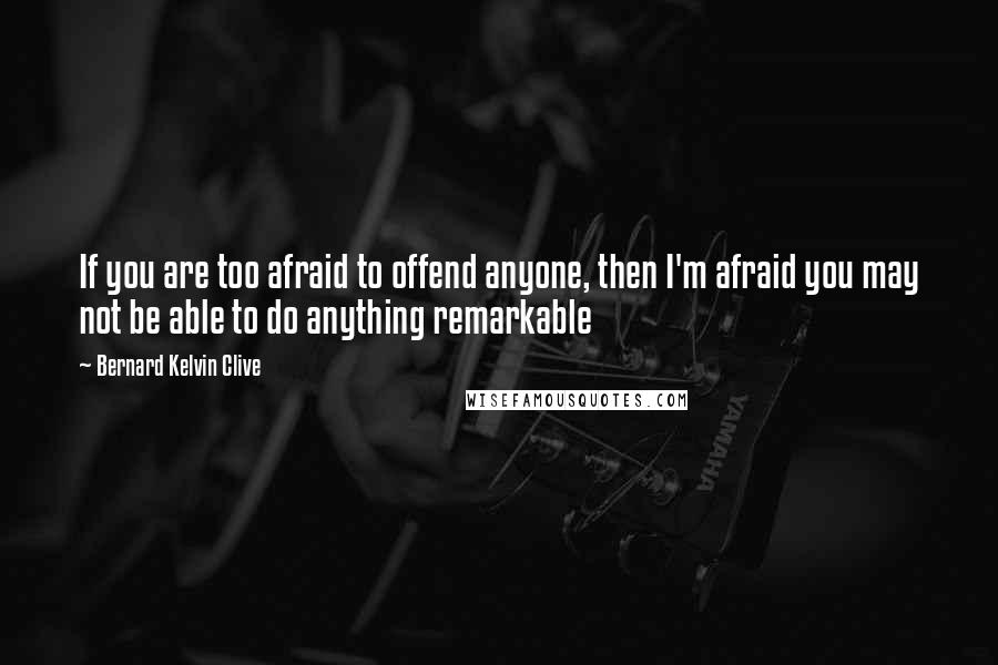 Bernard Kelvin Clive Quotes: If you are too afraid to offend anyone, then I'm afraid you may not be able to do anything remarkable