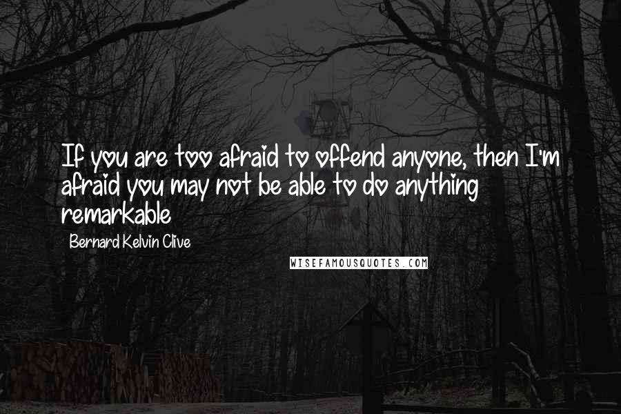 Bernard Kelvin Clive Quotes: If you are too afraid to offend anyone, then I'm afraid you may not be able to do anything remarkable