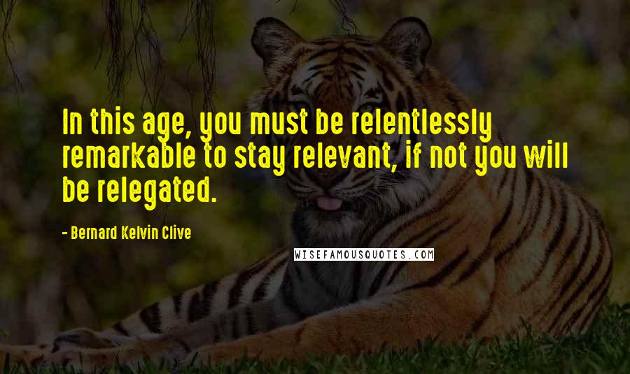 Bernard Kelvin Clive Quotes: In this age, you must be relentlessly remarkable to stay relevant, if not you will be relegated.