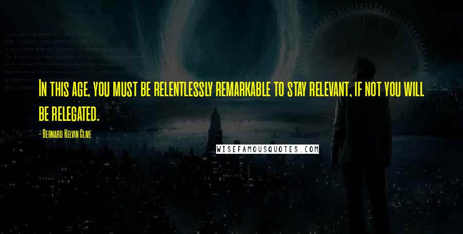 Bernard Kelvin Clive Quotes: In this age, you must be relentlessly remarkable to stay relevant, if not you will be relegated.