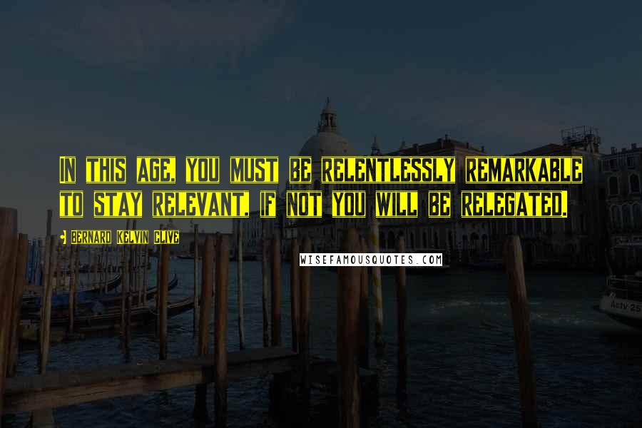 Bernard Kelvin Clive Quotes: In this age, you must be relentlessly remarkable to stay relevant, if not you will be relegated.