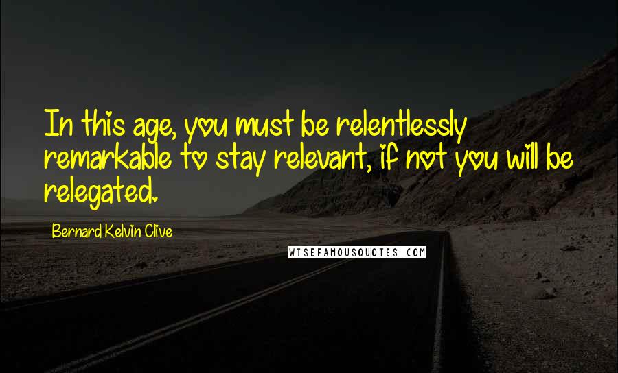 Bernard Kelvin Clive Quotes: In this age, you must be relentlessly remarkable to stay relevant, if not you will be relegated.