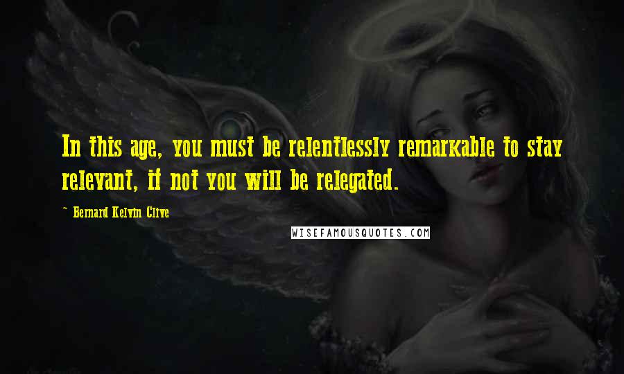 Bernard Kelvin Clive Quotes: In this age, you must be relentlessly remarkable to stay relevant, if not you will be relegated.