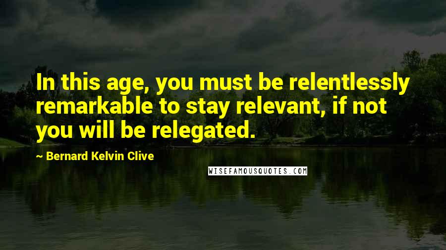 Bernard Kelvin Clive Quotes: In this age, you must be relentlessly remarkable to stay relevant, if not you will be relegated.