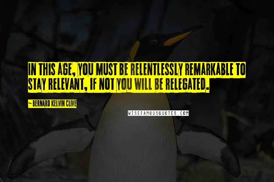 Bernard Kelvin Clive Quotes: In this age, you must be relentlessly remarkable to stay relevant, if not you will be relegated.