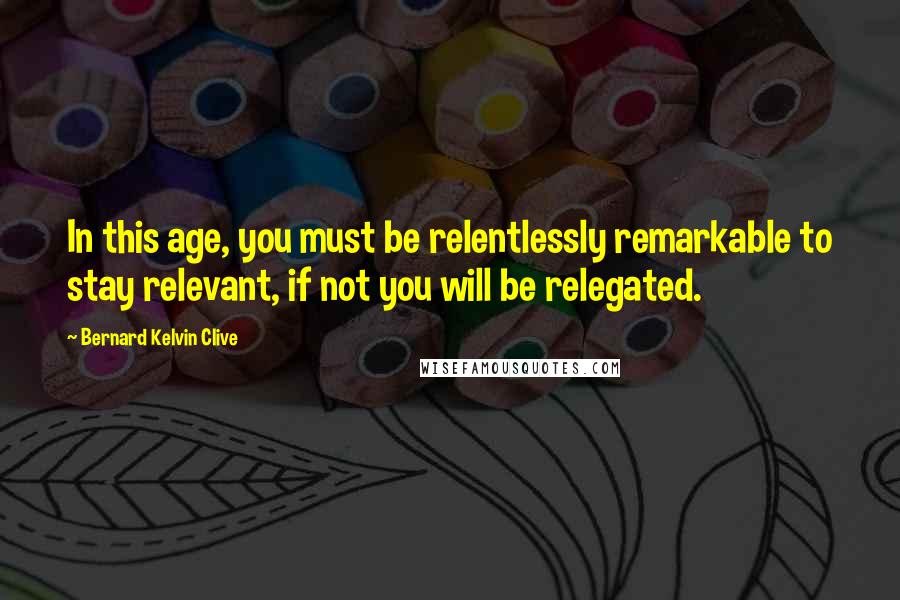 Bernard Kelvin Clive Quotes: In this age, you must be relentlessly remarkable to stay relevant, if not you will be relegated.