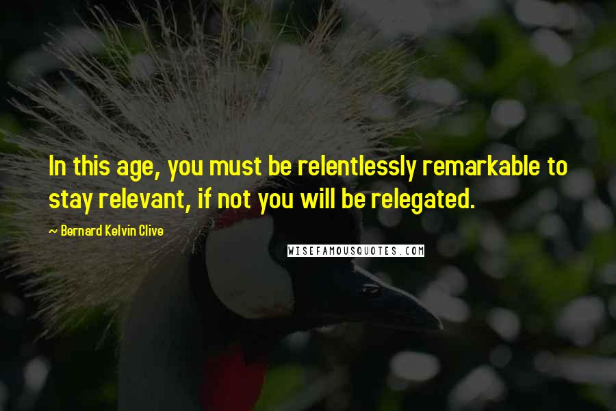 Bernard Kelvin Clive Quotes: In this age, you must be relentlessly remarkable to stay relevant, if not you will be relegated.