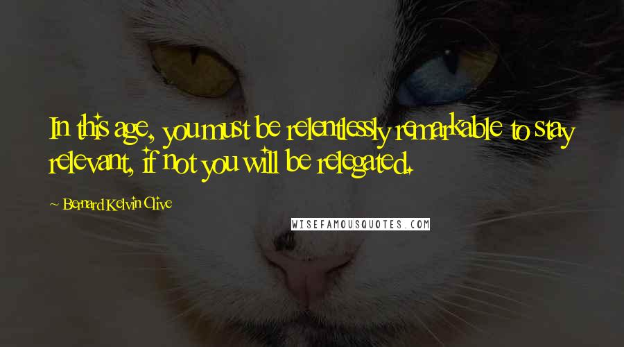 Bernard Kelvin Clive Quotes: In this age, you must be relentlessly remarkable to stay relevant, if not you will be relegated.