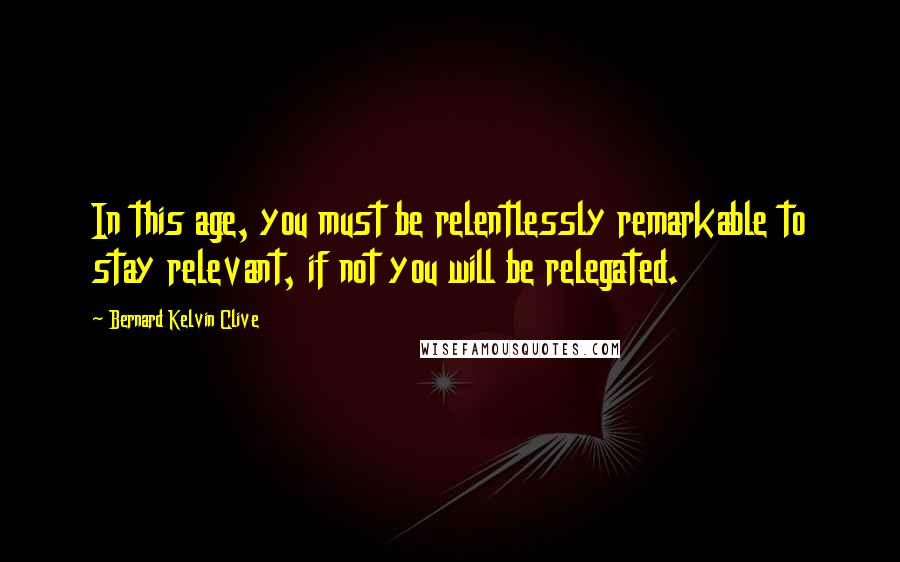 Bernard Kelvin Clive Quotes: In this age, you must be relentlessly remarkable to stay relevant, if not you will be relegated.