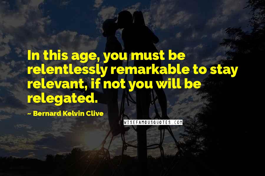 Bernard Kelvin Clive Quotes: In this age, you must be relentlessly remarkable to stay relevant, if not you will be relegated.