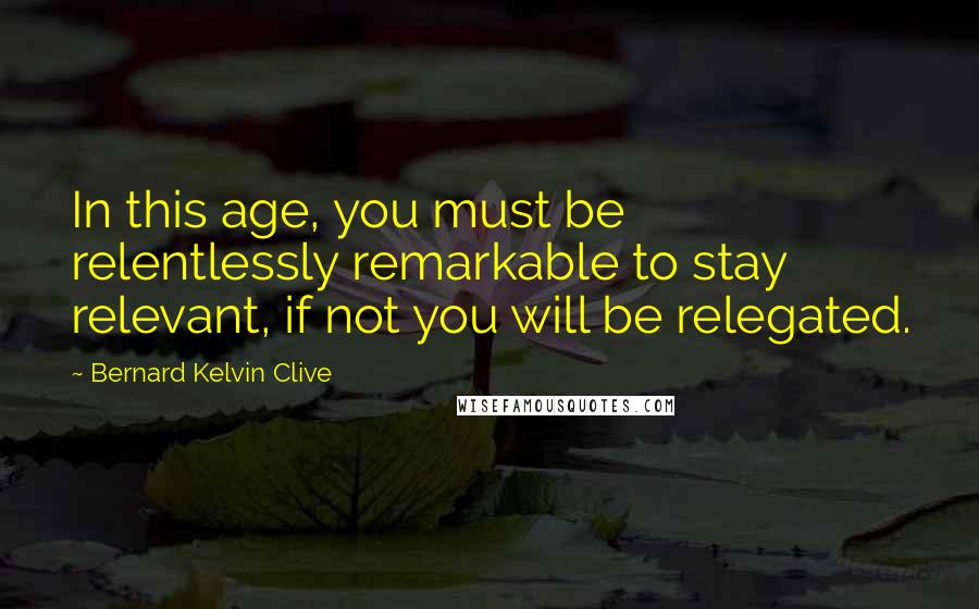 Bernard Kelvin Clive Quotes: In this age, you must be relentlessly remarkable to stay relevant, if not you will be relegated.