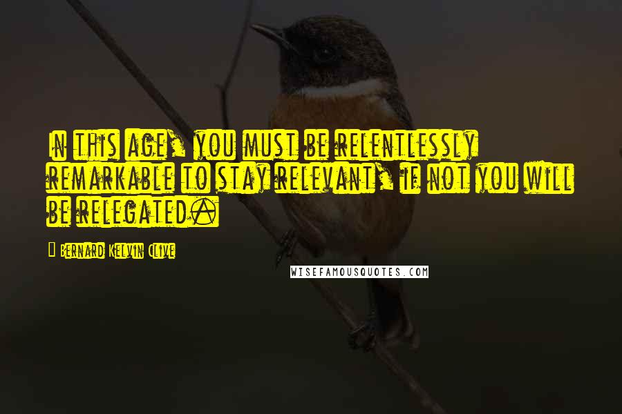 Bernard Kelvin Clive Quotes: In this age, you must be relentlessly remarkable to stay relevant, if not you will be relegated.