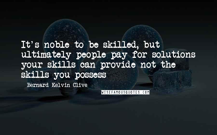 Bernard Kelvin Clive Quotes: It's noble to be skilled, but ultimately people pay for solutions your skills can provide not the skills you possess