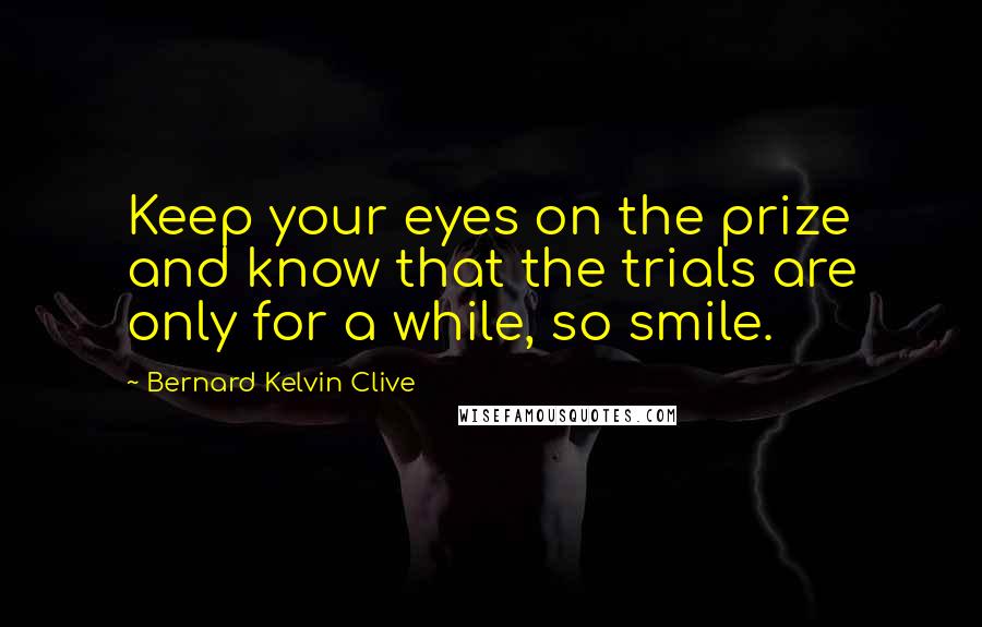 Bernard Kelvin Clive Quotes: Keep your eyes on the prize and know that the trials are only for a while, so smile.