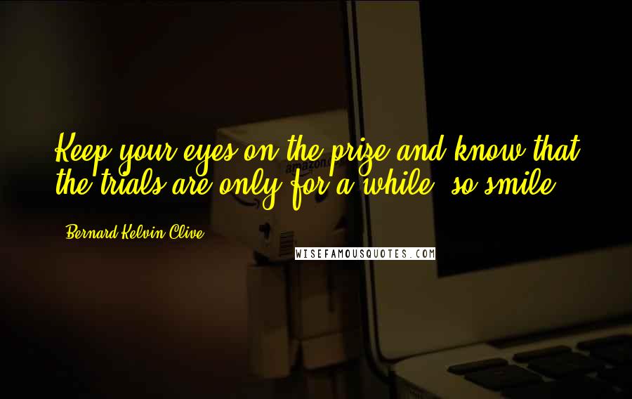 Bernard Kelvin Clive Quotes: Keep your eyes on the prize and know that the trials are only for a while, so smile.