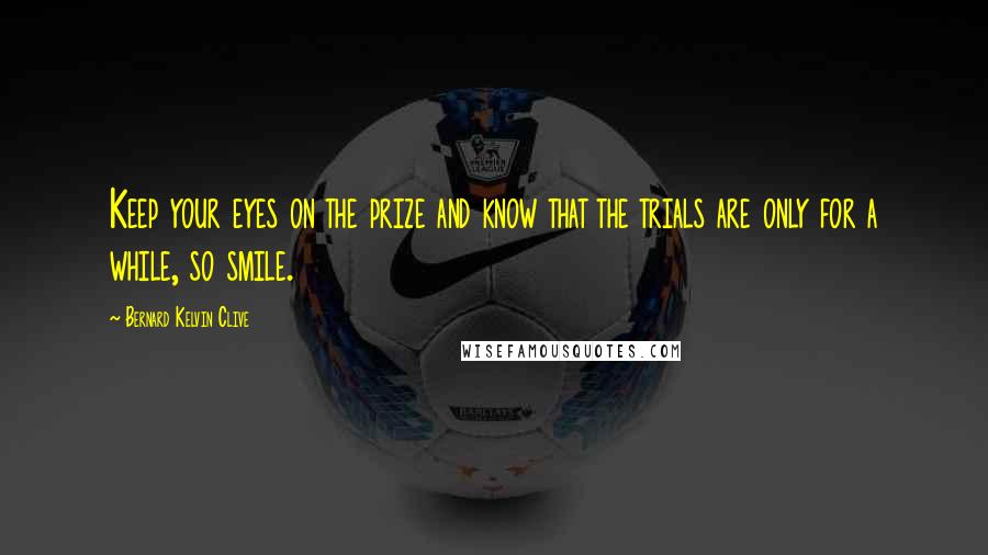 Bernard Kelvin Clive Quotes: Keep your eyes on the prize and know that the trials are only for a while, so smile.