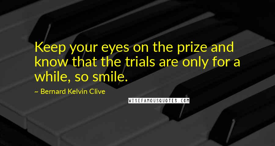 Bernard Kelvin Clive Quotes: Keep your eyes on the prize and know that the trials are only for a while, so smile.