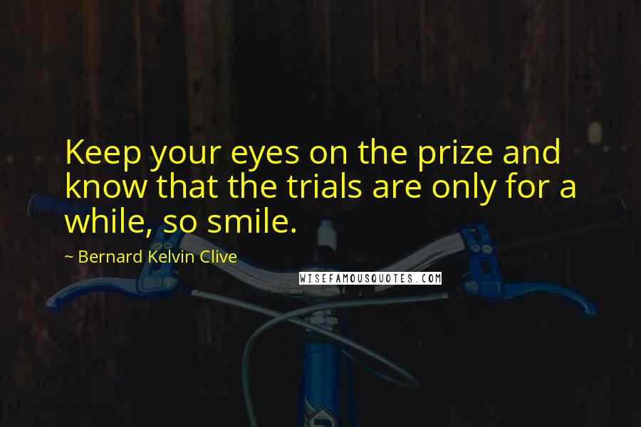 Bernard Kelvin Clive Quotes: Keep your eyes on the prize and know that the trials are only for a while, so smile.