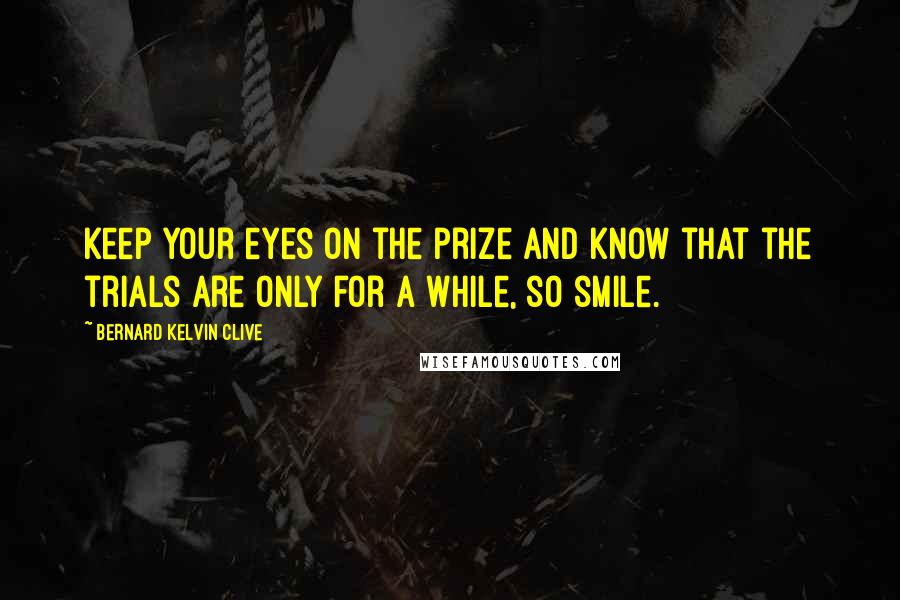 Bernard Kelvin Clive Quotes: Keep your eyes on the prize and know that the trials are only for a while, so smile.