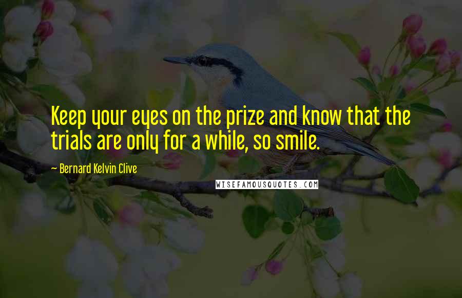 Bernard Kelvin Clive Quotes: Keep your eyes on the prize and know that the trials are only for a while, so smile.