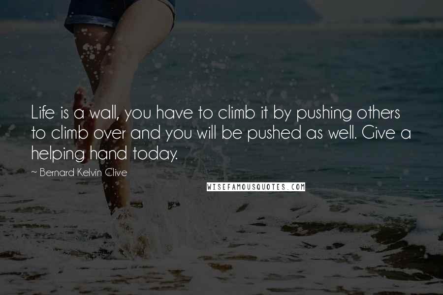 Bernard Kelvin Clive Quotes: Life is a wall, you have to climb it by pushing others to climb over and you will be pushed as well. Give a helping hand today.