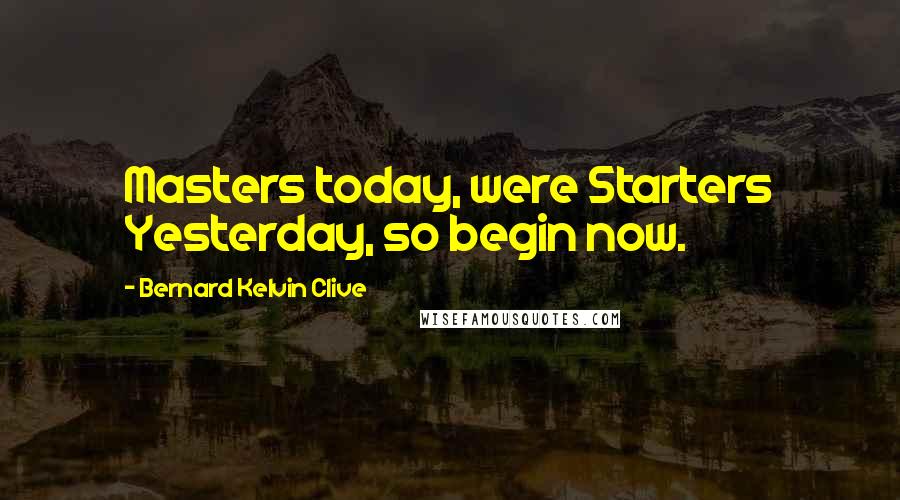 Bernard Kelvin Clive Quotes: Masters today, were Starters Yesterday, so begin now.