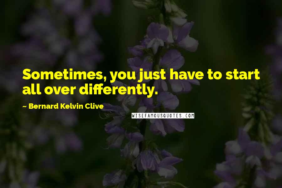 Bernard Kelvin Clive Quotes: Sometimes, you just have to start all over differently.