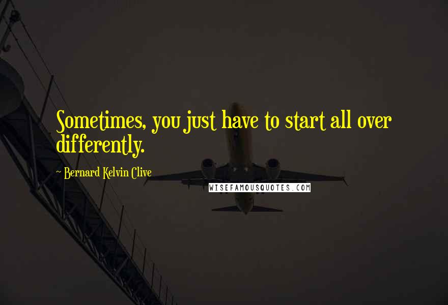 Bernard Kelvin Clive Quotes: Sometimes, you just have to start all over differently.