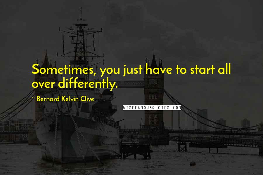 Bernard Kelvin Clive Quotes: Sometimes, you just have to start all over differently.