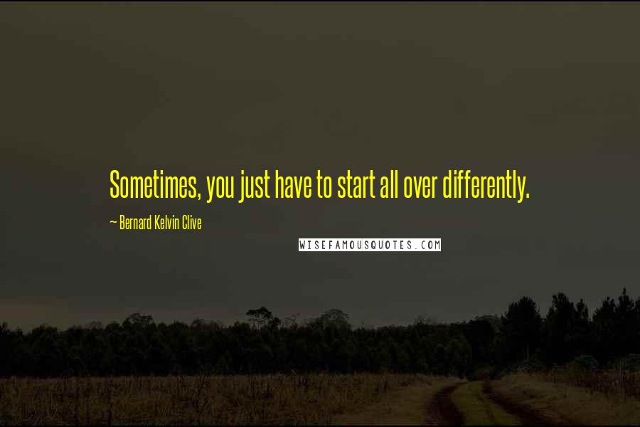 Bernard Kelvin Clive Quotes: Sometimes, you just have to start all over differently.