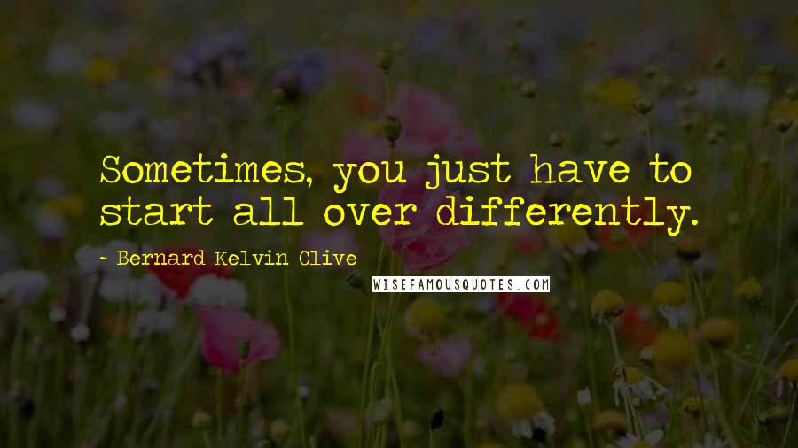 Bernard Kelvin Clive Quotes: Sometimes, you just have to start all over differently.