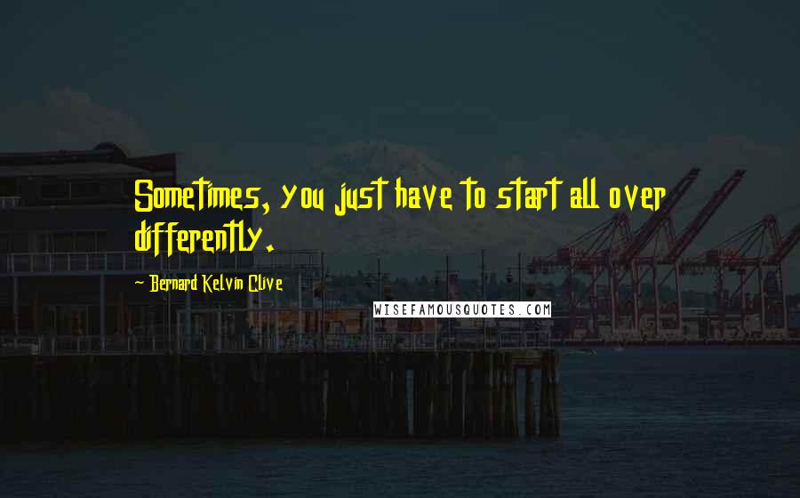 Bernard Kelvin Clive Quotes: Sometimes, you just have to start all over differently.